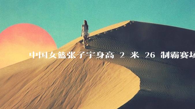 中国女篮张子宇身高 2 米 26 制霸赛场，身高因素在篮球比赛中能占多大优势？她会是下一个「姚明」吗？